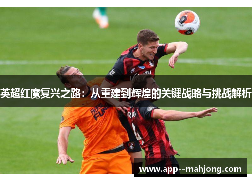 英超红魔复兴之路：从重建到辉煌的关键战略与挑战解析