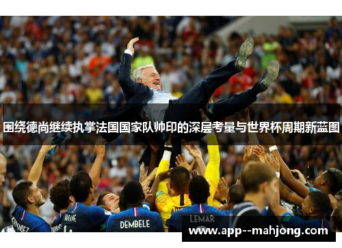 围绕德尚继续执掌法国国家队帅印的深层考量与世界杯周期新蓝图