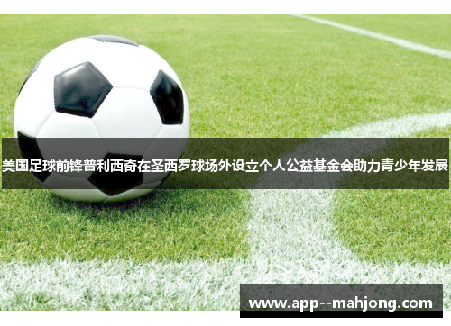 美国足球前锋普利西奇在圣西罗球场外设立个人公益基金会助力青少年发展